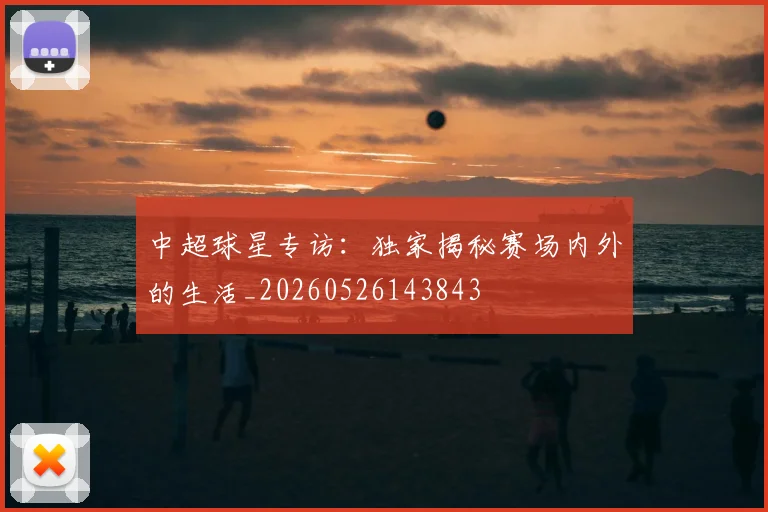 中超球星专访:独家揭秘赛场内外的生活_20260526143843