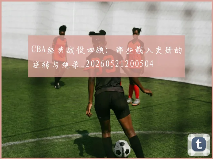 CBA经典战役回顾:那些载入史册的逆转与绝杀_20260521200504