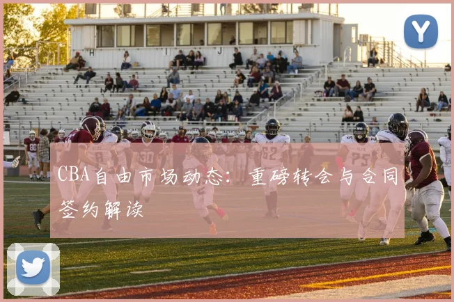 CBA自由市场动态:重磅转会与合同签约解读