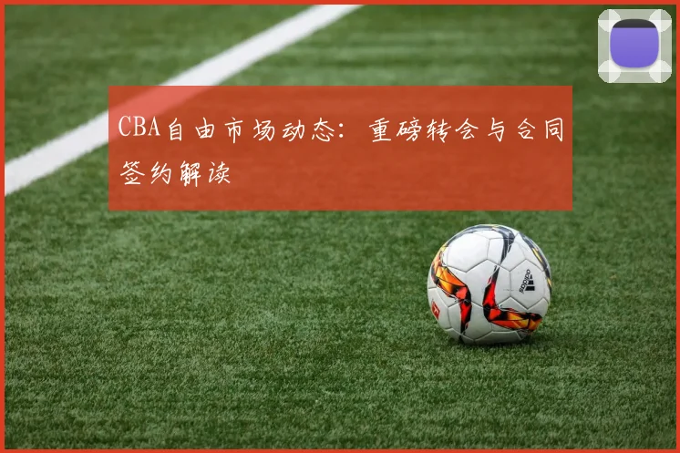CBA自由市场动态:重磅转会与合同签约解读