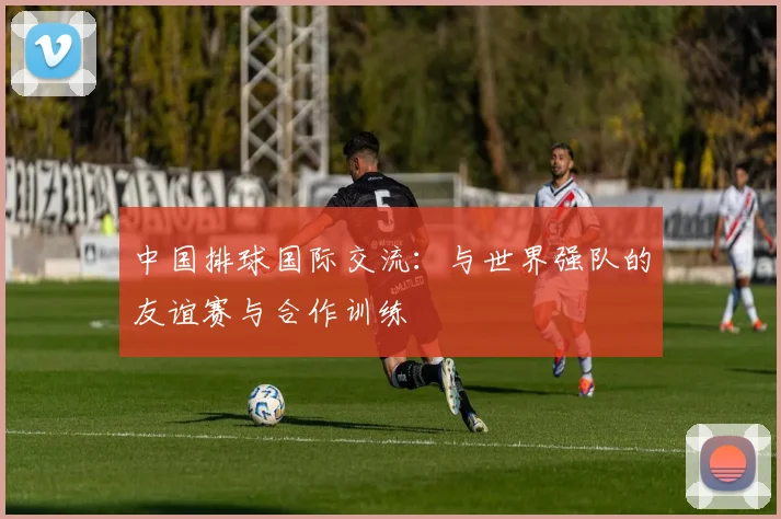 中国排球国际交流：与世界强队的友谊赛与合作训练