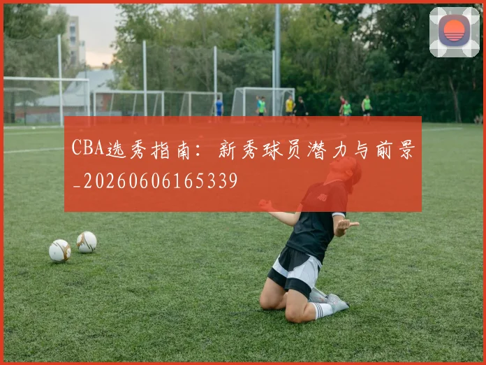 CBA选秀指南：新秀球员潜力与前景_20260606165339