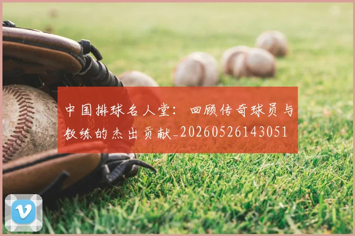 中国排球名人堂：回顾传奇球员与教练的杰出贡献_20260526143051