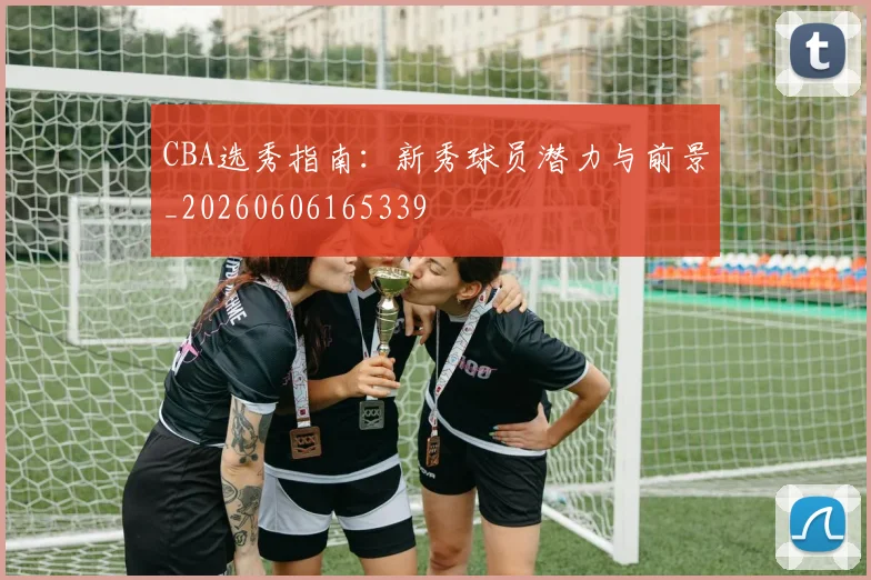 CBA选秀指南:新秀球员潜力与前景_20260606165339