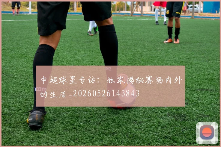 中超球星专访:独家揭秘赛场内外的生活_20260526143843
